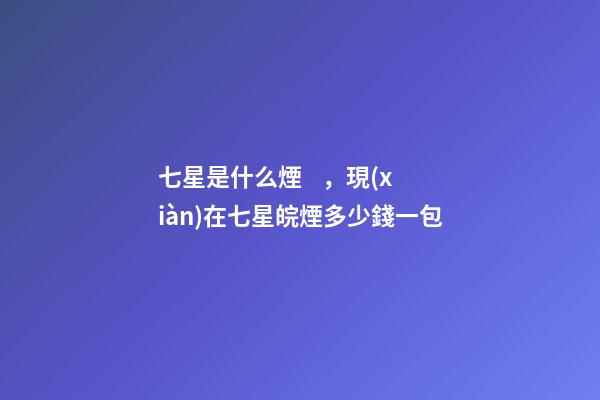 七星是什么煙，現(xiàn)在七星皖煙多少錢一包-第1張-觀點(diǎn)-玄機(jī)派